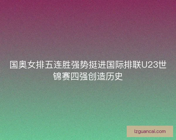 国奥女排五连胜强势挺进国际排联U23世锦赛四强创造历史