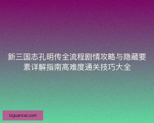 新三国志孔明传全流程剧情攻略与隐藏要素详解指南高难度通关技巧大全