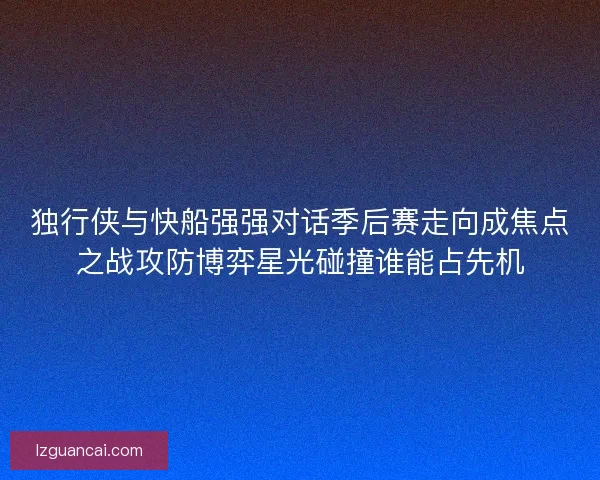 独行侠与快船强强对话季后赛走向成焦点之战攻防博弈星光碰撞谁能占先机