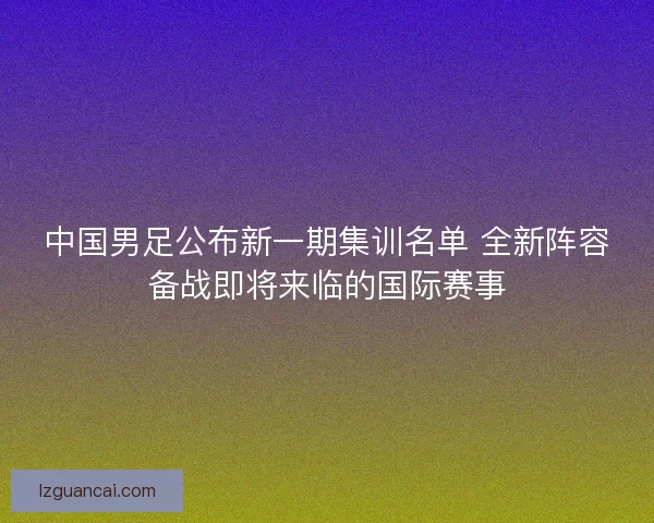 中国男足公布新一期集训名单 全新阵容备战即将来临的国际赛事