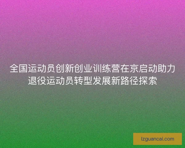 全国运动员创新创业训练营在京启动助力退役运动员转型发展新路径探索