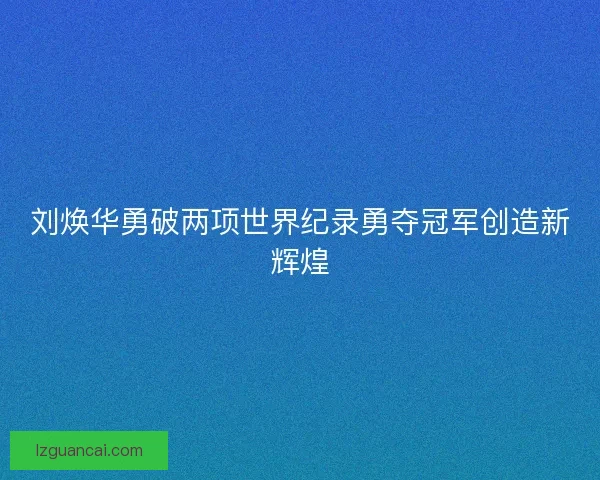 刘焕华勇破两项世界纪录勇夺冠军创造新辉煌
