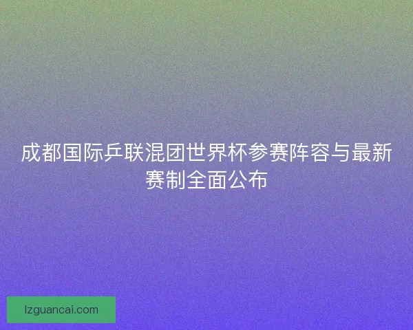 成都国际乒联混团世界杯参赛阵容与最新赛制全面公布