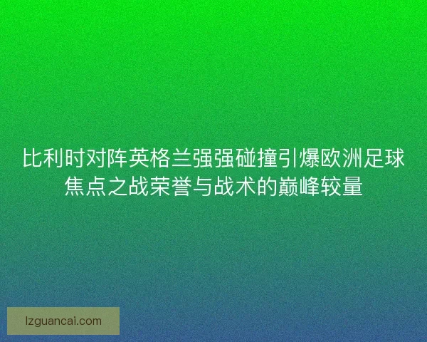 比利时对阵英格兰强强碰撞引爆欧洲足球焦点之战荣誉与战术的巅峰较量