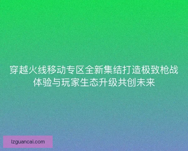 穿越火线移动专区全新集结打造极致枪战体验与玩家生态升级共创未来